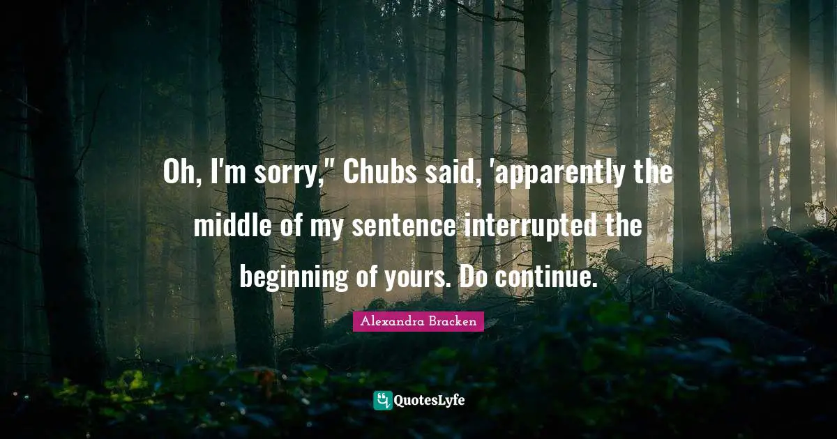 Oh, I'm sorry," Chubs said, 'apparently the middle of my sentence interrupted the beginning of yours. Do continue.