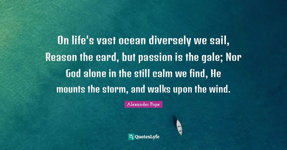 On life's vast ocean diversely we sail, Reason the card, but passion is the gale; Nor God alone in the still calm we find, He mounts the storm, and walks upon the wind.