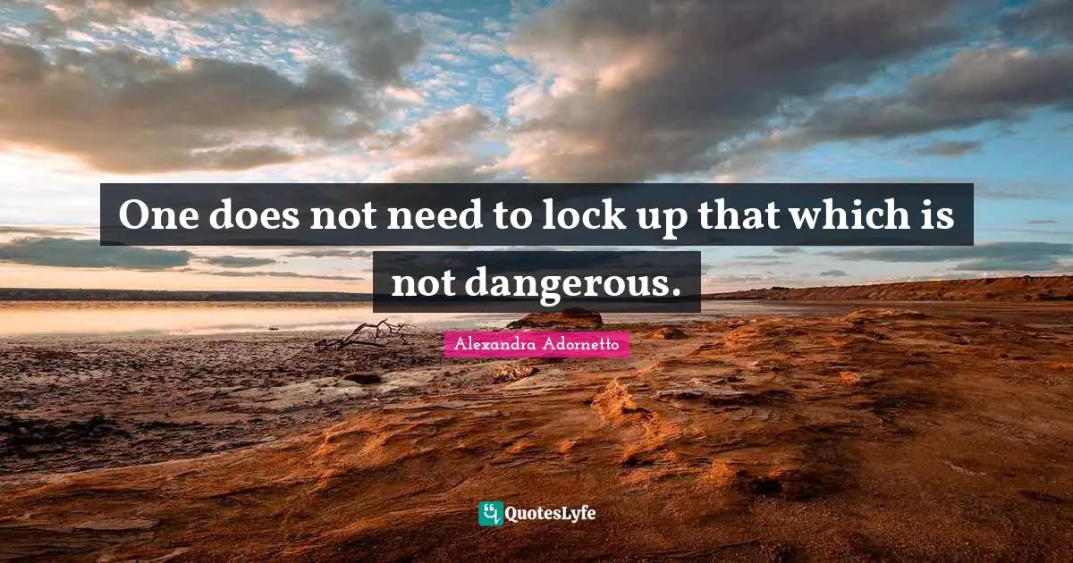 One does not need to lock up that which is not dangerous.