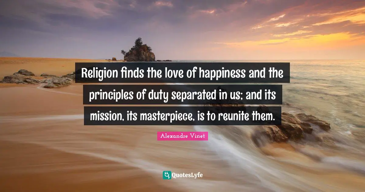 Religion finds the love of happiness and the principles of duty separated in us; and its mission, its masterpiece, is to reunite them.