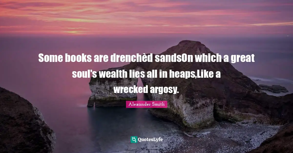 Some books are drenchèd sandsOn which a great soul's wealth lies all in heaps,Like a wrecked argosy.