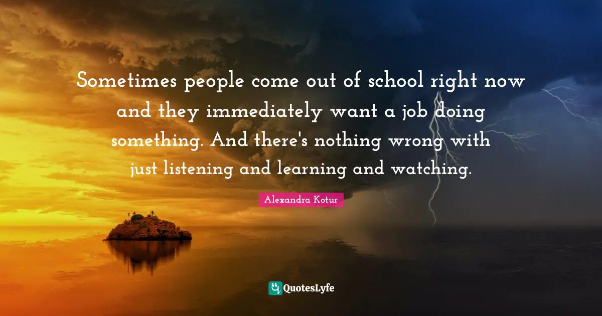Sometimes people come out of school right now and they immediately want a job doing something. And there's nothing wrong with just listening and learning and watching.