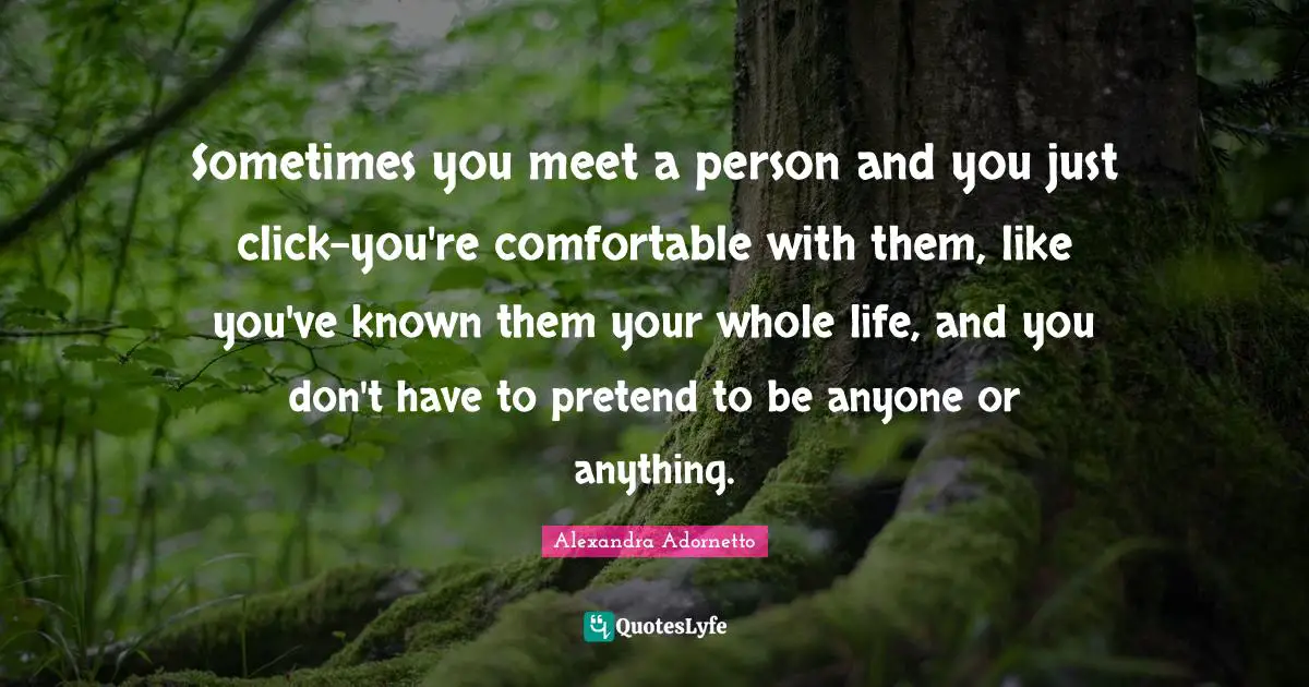 Sometimes you meet a person and you just click-you're comfortable with them, like you've known them your whole life, and you don't have to pretend to be anyone or anything.