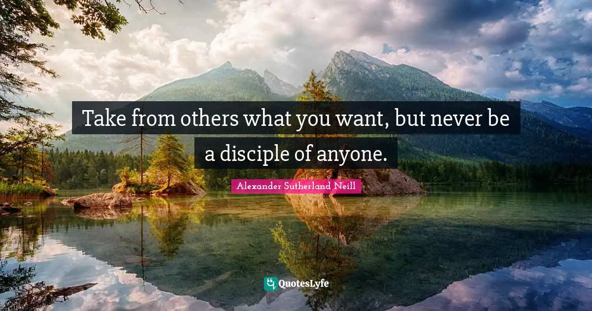 Take from others what you want, but never be a disciple of anyone.