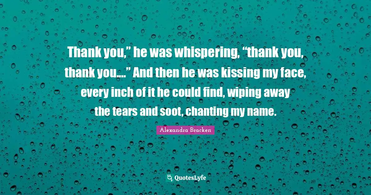 Thank you,” he was whispering, “thank you, thank you.…” And then he was kissing my face, every inch of it he could find, wiping away the tears and soot, chanting my name.