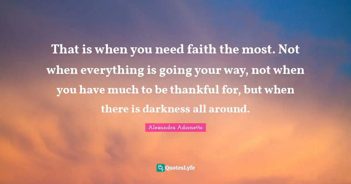 That is when you need faith the most. Not when everything is going your way, not when you have much to be thankful for, but when there is darkness all around.