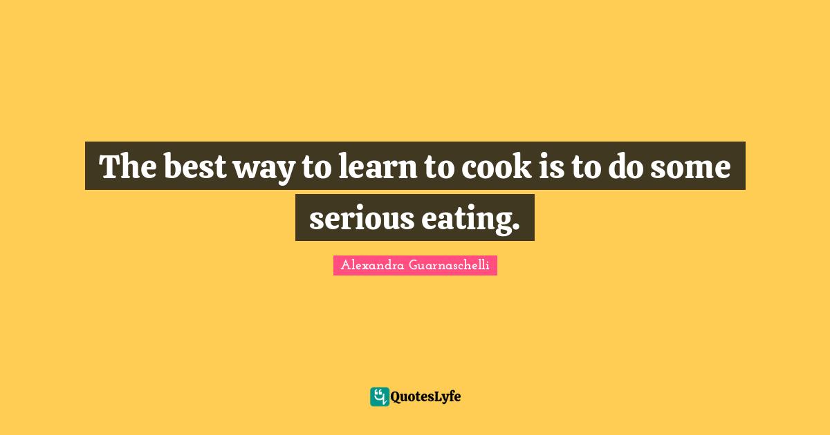 The best way to learn to cook is to do some serious eating.