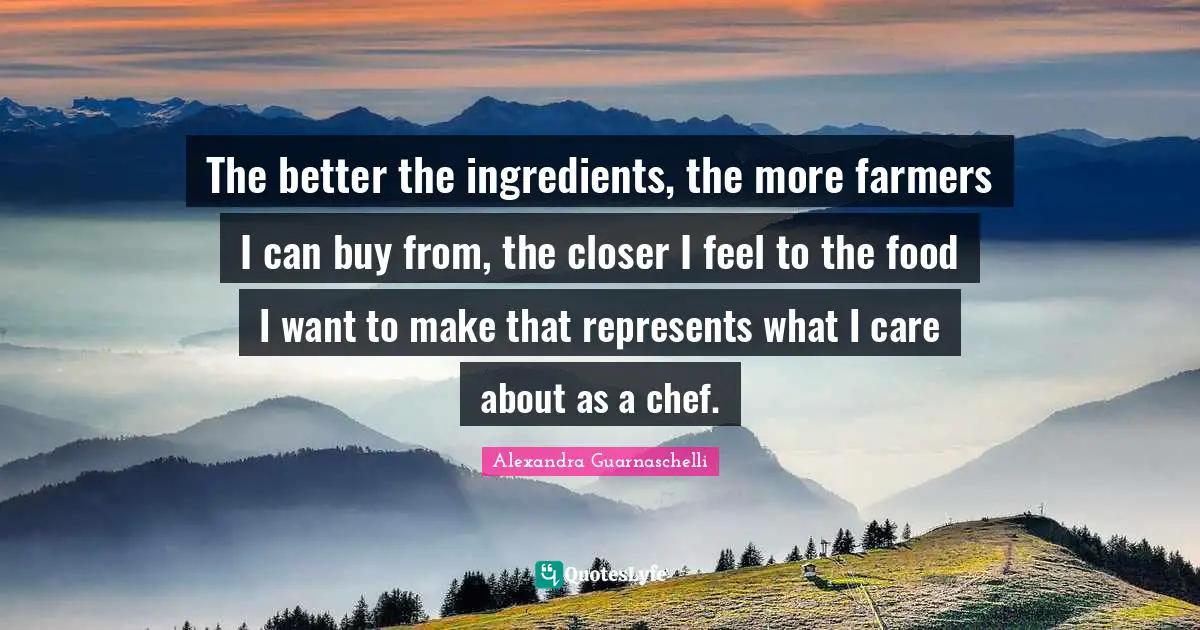 The better the ingredients, the more farmers I can buy from, the closer I feel to the food I want to make that represents what I care about as a chef.