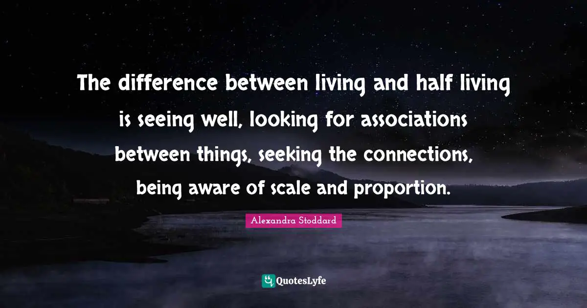 The difference between living and half living is seeing well, looking for associations between things, seeking the connections, being aware of scale and proportion.