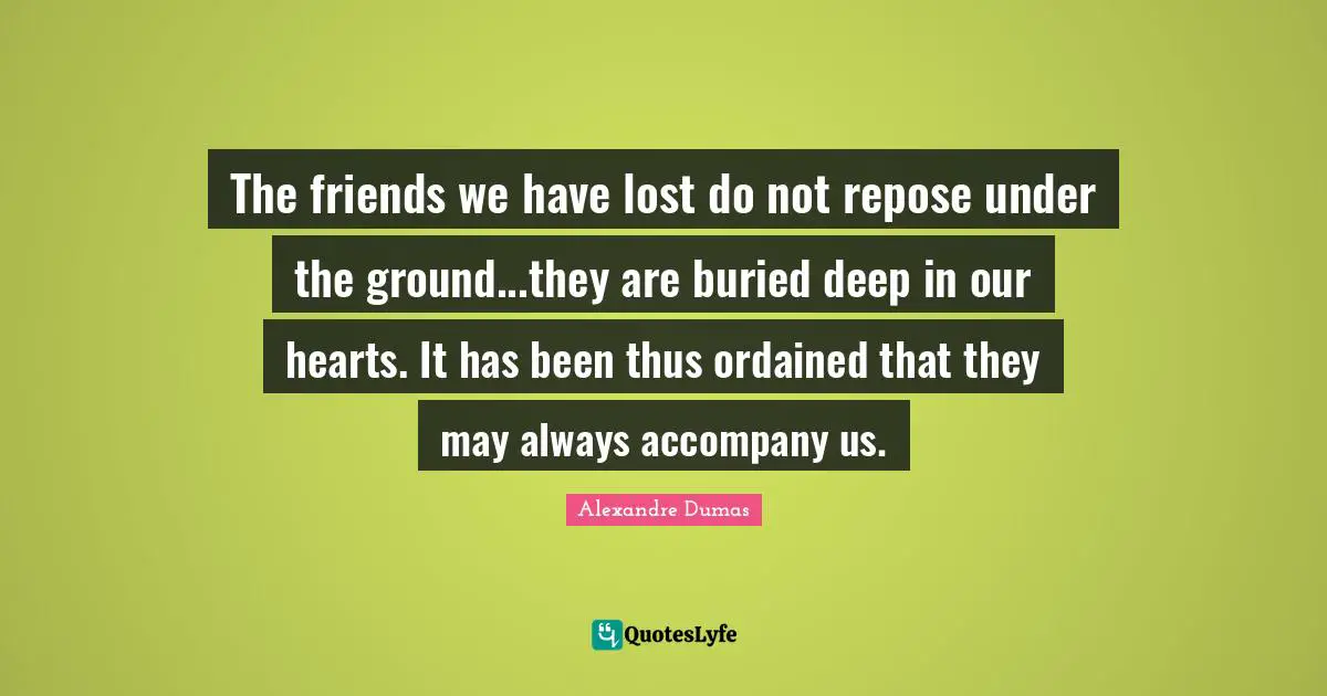 The friends we have lost do not repose under the ground...they are buried deep in our hearts. It has been thus ordained that they may always accompany us.