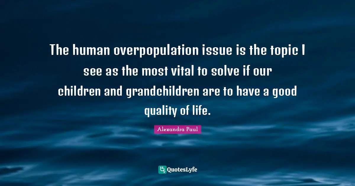 The human overpopulation issue is the topic I see as the most vital to solve if our children and grandchildren are to have a good quality of life.