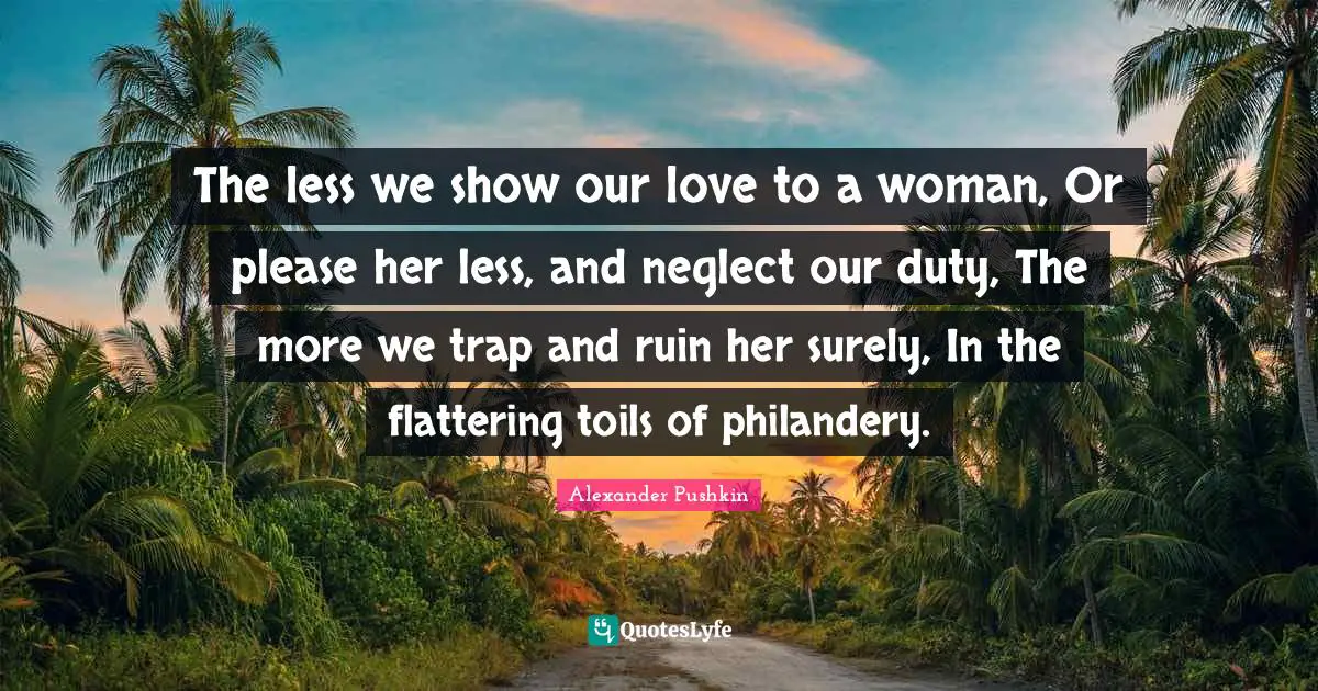 Please Quotes: "The less we show our love to a woman, Or please her less, and neglect our duty, The more we trap and ruin her surely, In the flattering toils of philandery."