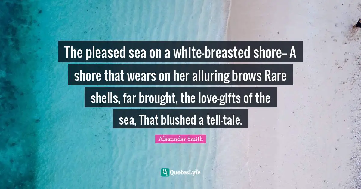 Alexander  Smith Quotes: "The pleased sea on a white-breasted shore-- A shore that wears on her alluring brows Rare shells, far brought, the love-gifts of the sea, That blushed a tell-tale."