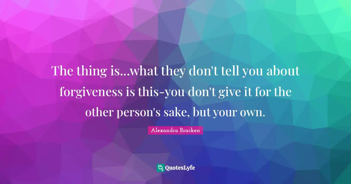 The thing is...what they don't tell you about forgiveness is this-you don't give it for the other person's sake, but your own.