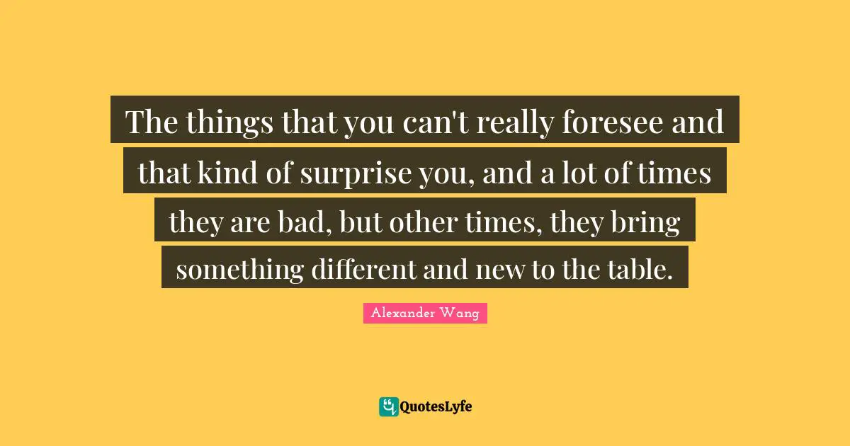 Alexander Wang Quotes: "The things that you can't really foresee and that kind of surprise you, and a lot of times they are bad, but other times, they bring something different and new to the table."