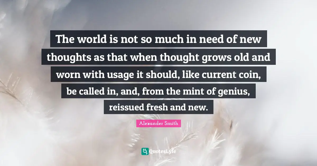 Alexander  Smith Quotes: "The world is not so much in need of new thoughts as that when thought grows old and worn with usage it should, like current coin, be called in, and, from the mint of genius, reissued fresh and new."