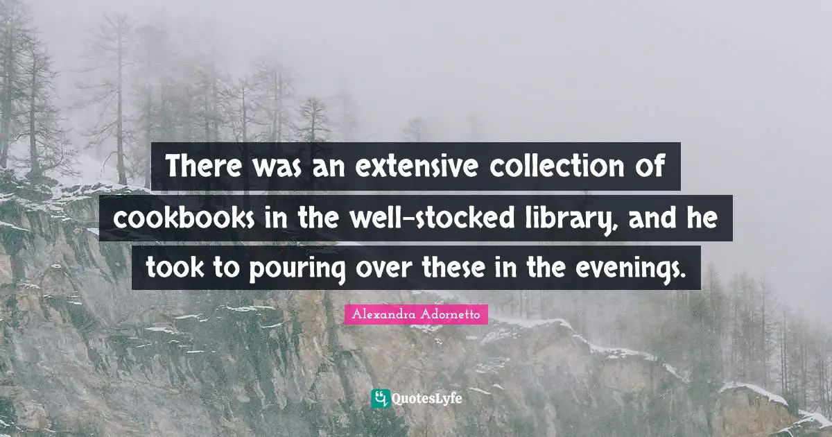 There was an extensive collection of cookbooks in the well-stocked library, and he took to pouring over these in the evenings.
