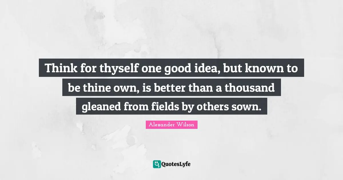Think for thyself one good idea, but known to be thine own, is better than a thousand gleaned from fields by others sown.