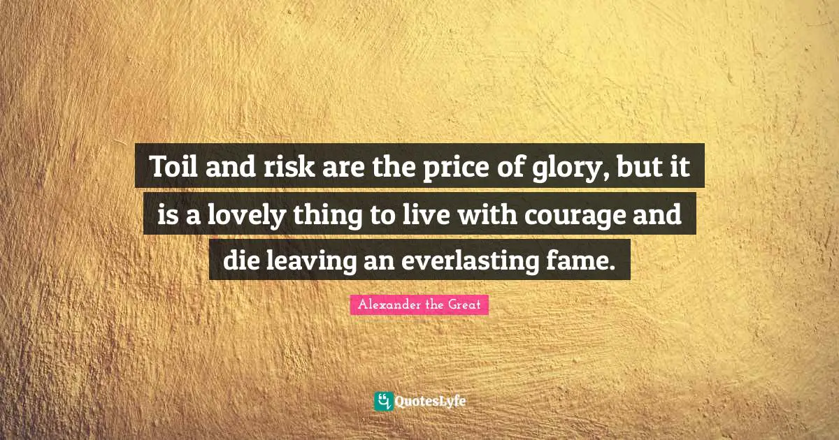 Alexander the Great Quotes: Toil and risk are the price of glory, but it is a lovely thing to live with courage and die leaving an everlasting fame.