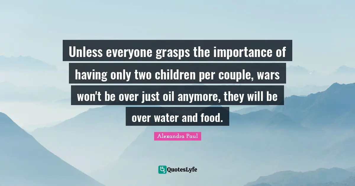 Unless everyone grasps the importance of having only two children per couple, wars won't be over just oil anymore, they will be over water and food.