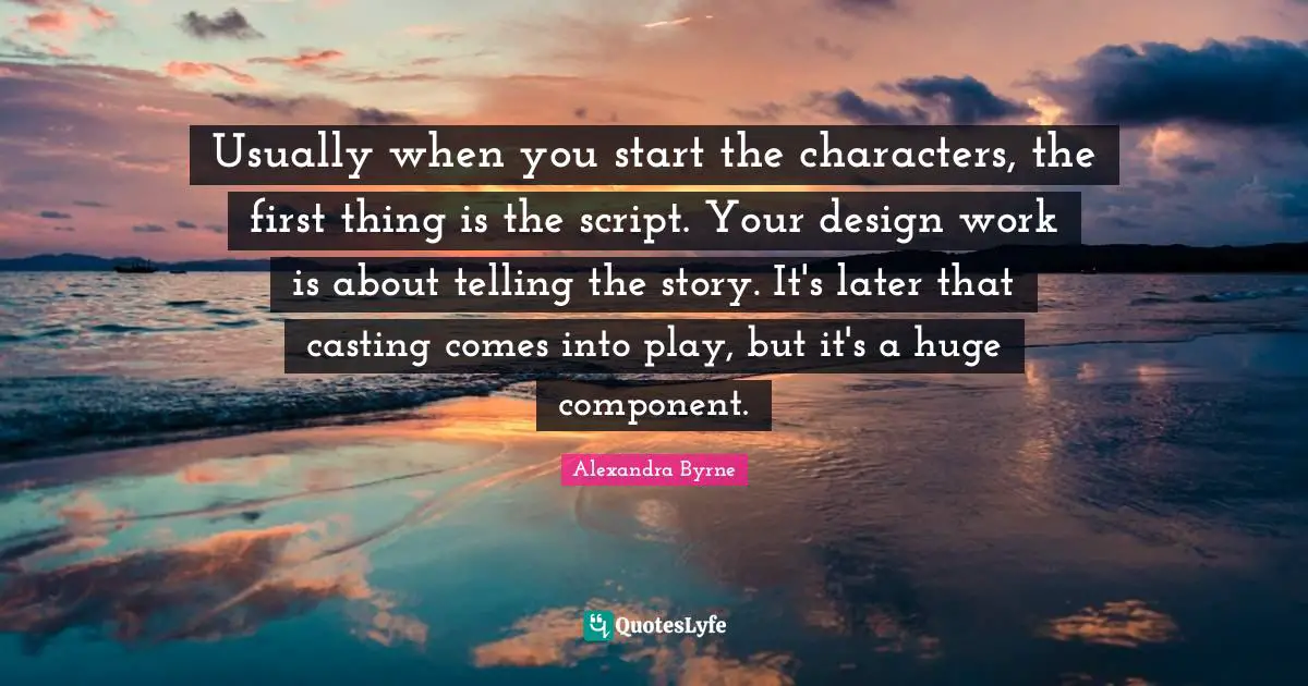 Usually when you start the characters, the first thing is the script. Your design work is about telling the story. It's later that casting comes into play, but it's a huge component.