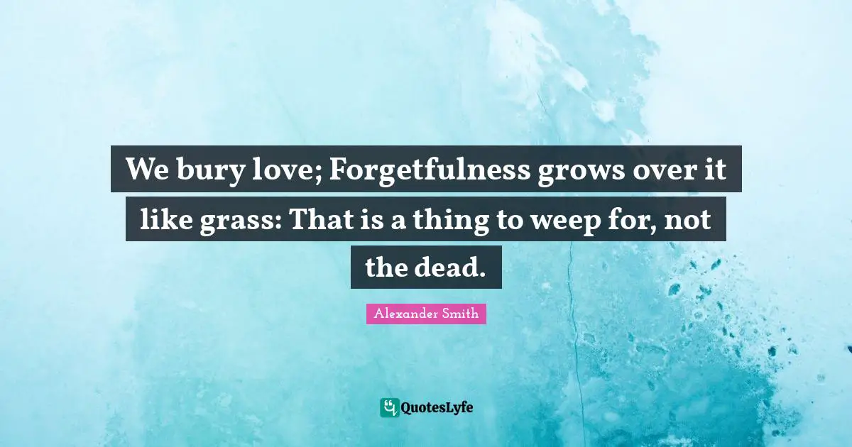 Alexander  Smith Quotes: "We bury love; Forgetfulness grows over it like grass: That is a thing to weep for, not the dead."