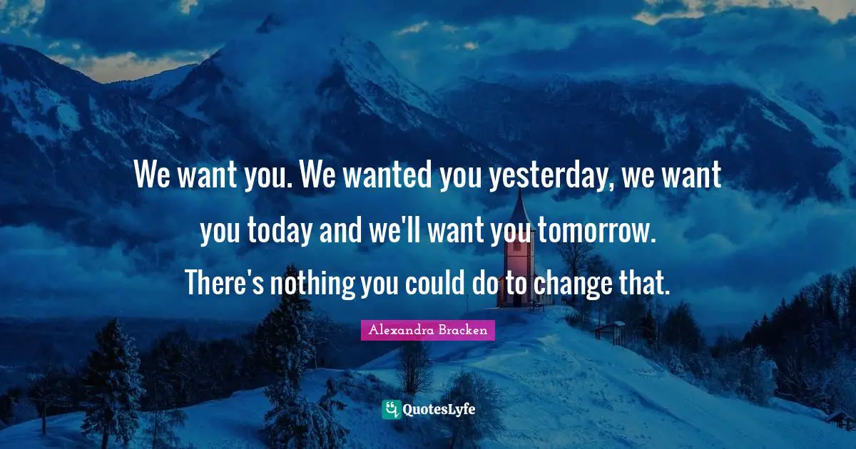 We want you. We wanted you yesterday, we want you today and we'll want you tomorrow. There's nothing you could do to change that.