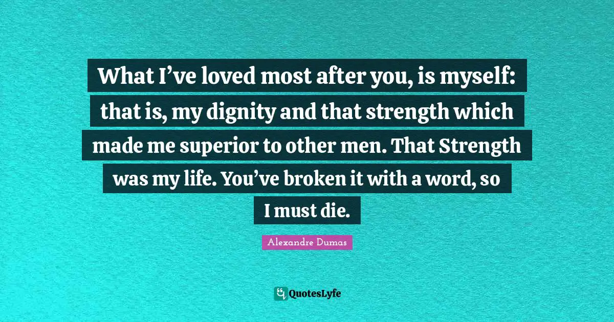 What I’ve loved most after you, is myself: that is, my dignity and that strength which made me superior to other men. That Strength was my life. You’ve broken it with a word, so I must die.