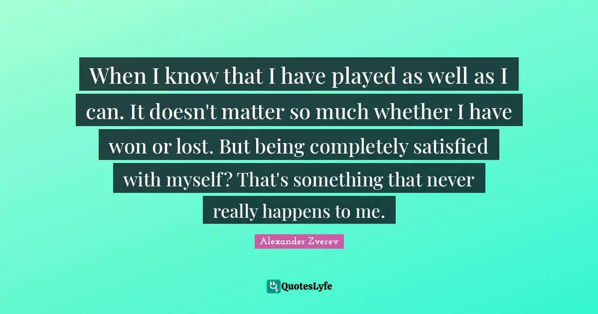 When I know that I have played as well as I can. It doesn't matter so much whether I have won or lost. But being completely satisfied with myself? That's something that never really happens to me.