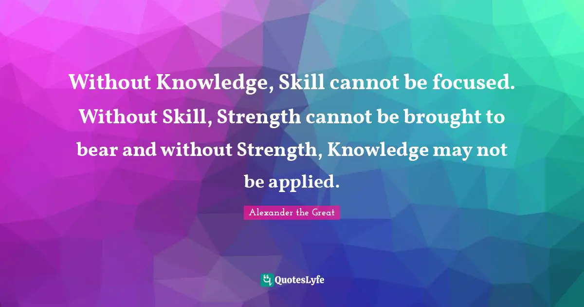 Alexander the Great Quotes: Without Knowledge, Skill cannot be focused. Without Skill, Strength cannot be brought to bear and without Strength, Knowledge may not be applied.
