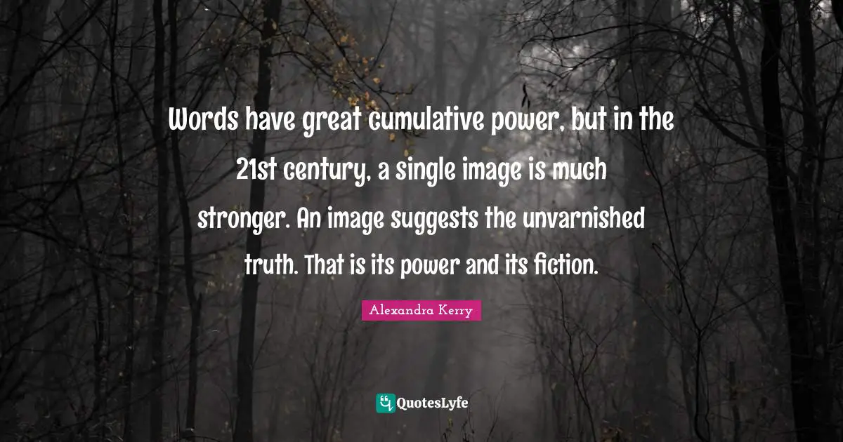 Words have great cumulative power, but in the 21st century, a single image is much stronger. An image suggests the unvarnished truth. That is its power and its fiction.