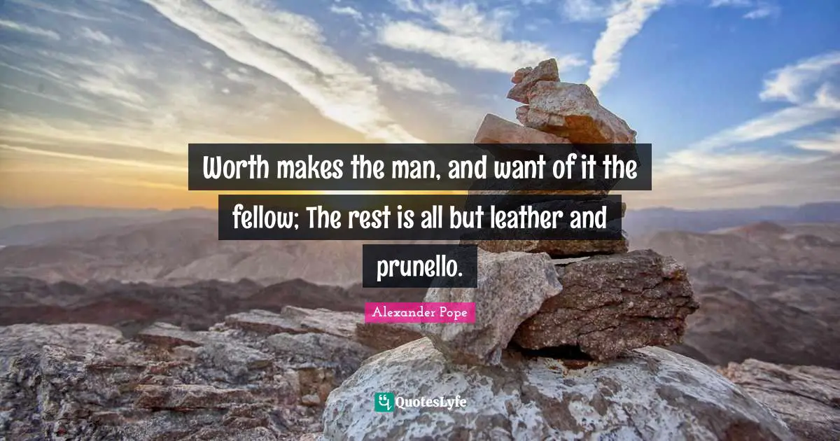 Worth makes the man, and want of it the fellow; The rest is all but leather and prunello.