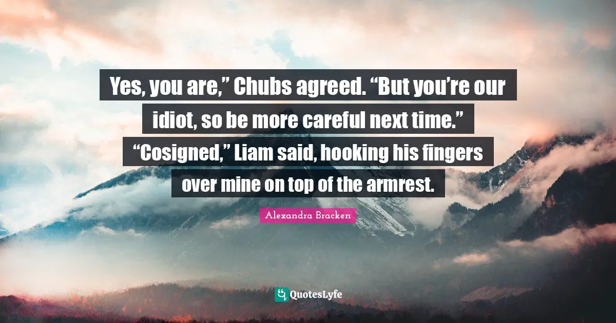 Yes, you are,” Chubs agreed. “But you’re our idiot, so be more careful next time.” “Cosigned,” Liam said, hooking his fingers over mine on top of the armrest.