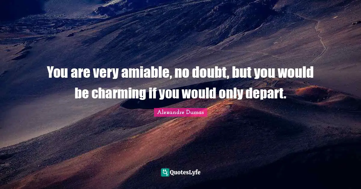 You are very amiable, no doubt, but you would be charming if you would only depart.