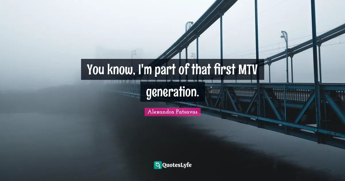 You know, I'm part of that first MTV generation.