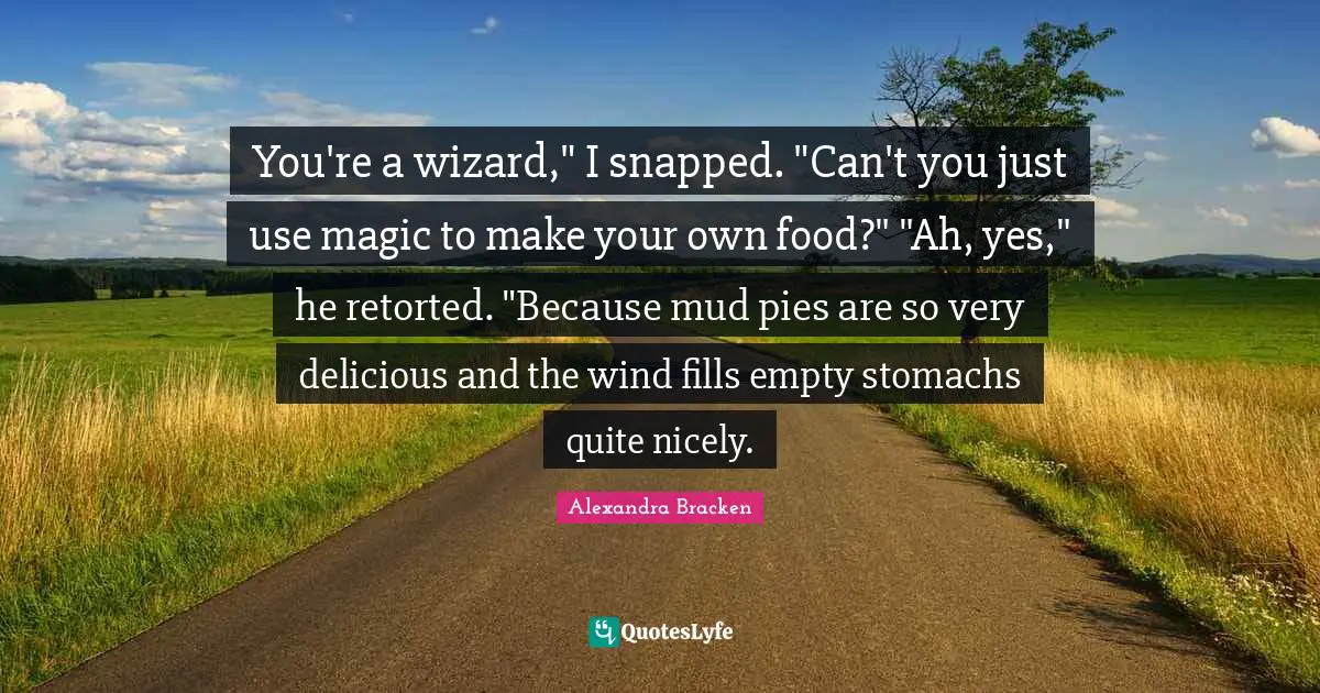 You're a wizard," I snapped. "Can't you just use magic to make your own food?" "Ah, yes," he retorted. "Because mud pies are so very delicious and the wind fills empty stomachs quite nicely.