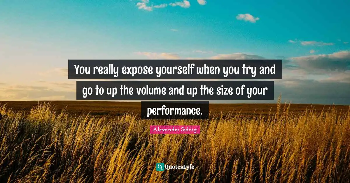 You really expose yourself when you try and go to up the volume and up the size of your performance.