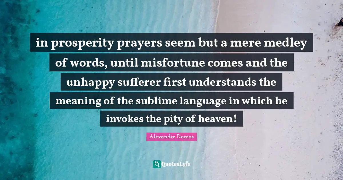 in prosperity prayers seem but a mere medley of words, until misfortune comes and the unhappy sufferer first understands the meaning of the sublime language in which he invokes the pity of heaven!
