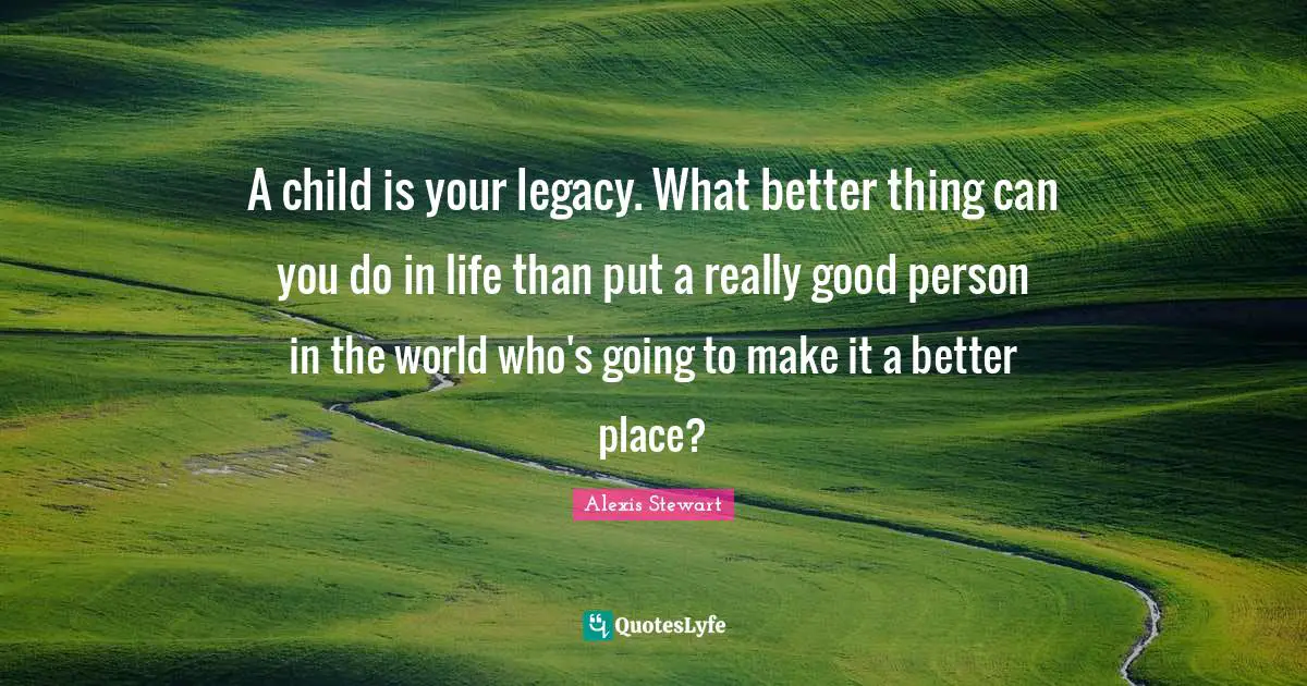 A child is your legacy. What better thing can you do in life than put a really good person in the world who's going to make it a better place?