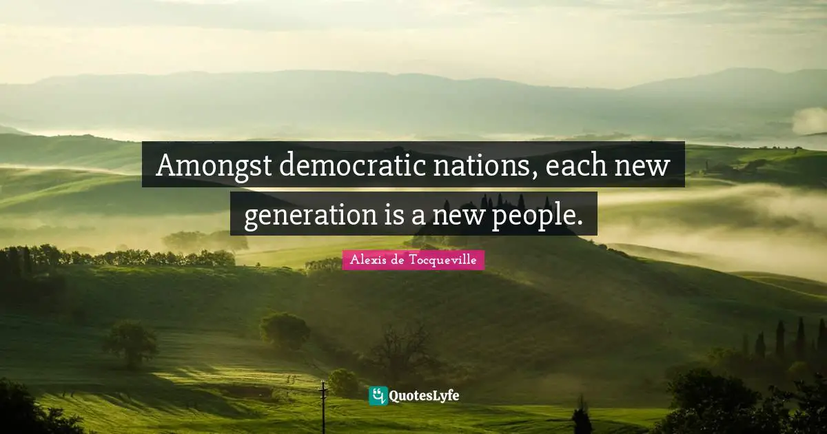 Amongst democratic nations, each new generation is a new people.