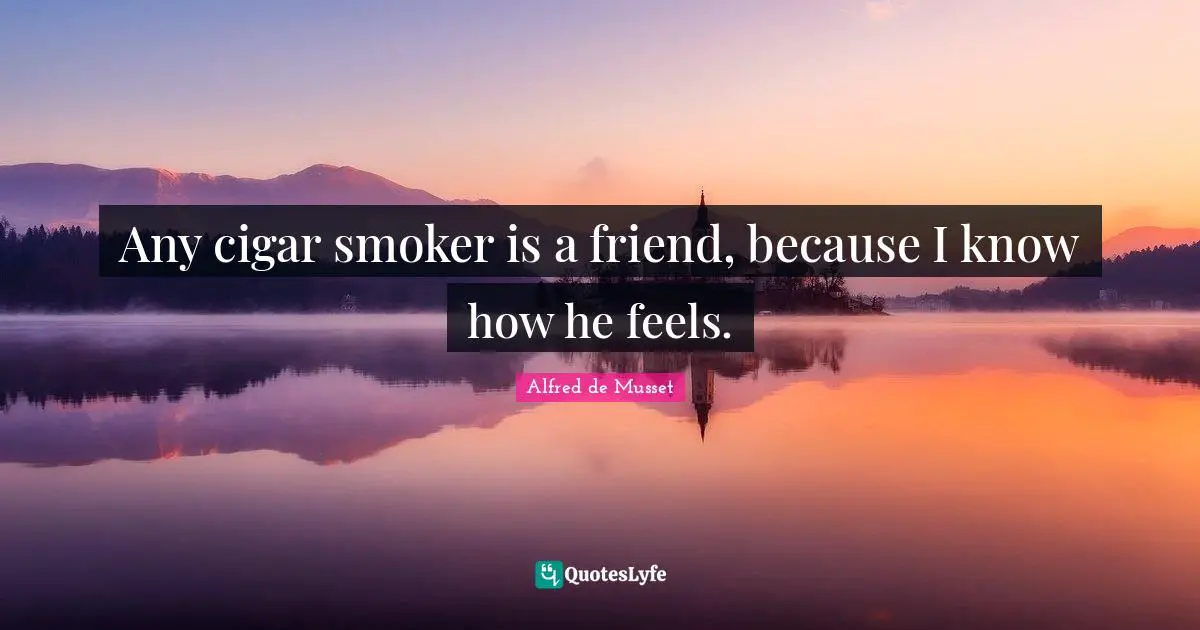 Any cigar smoker is a friend, because I know how he feels.