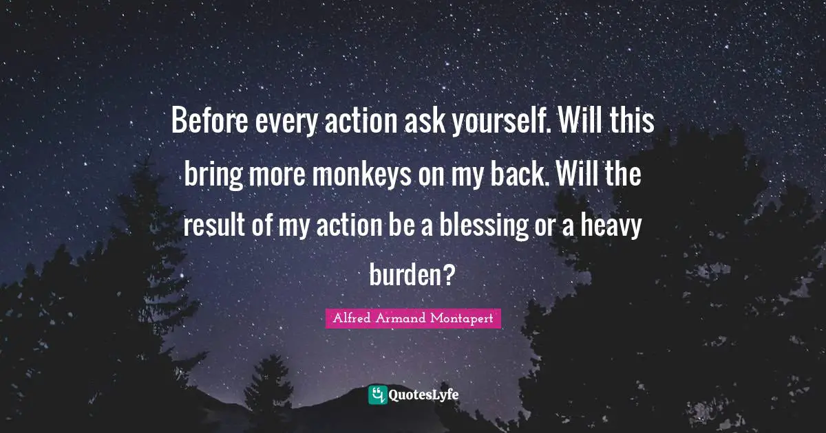 Before every action ask yourself. Will this bring more monkeys on my back. Will the result of my action be a blessing or a heavy burden?