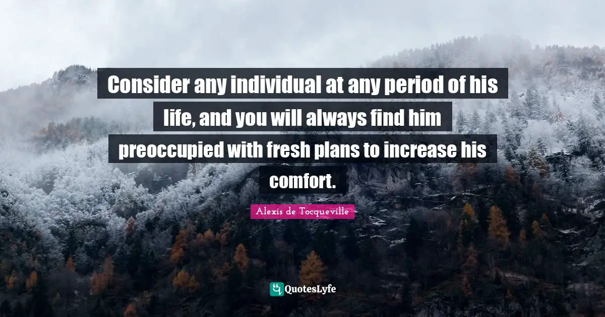 Consider any individual at any period of his life, and you will always find him preoccupied with fresh plans to increase his comfort.