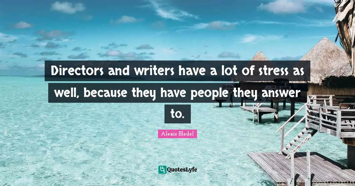 Directors and writers have a lot of stress as well, because they have people they answer to.