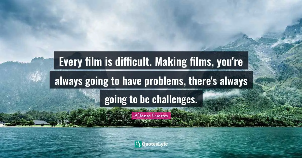 Every film is difficult. Making films, you're always going to have problems, there's always going to be challenges.