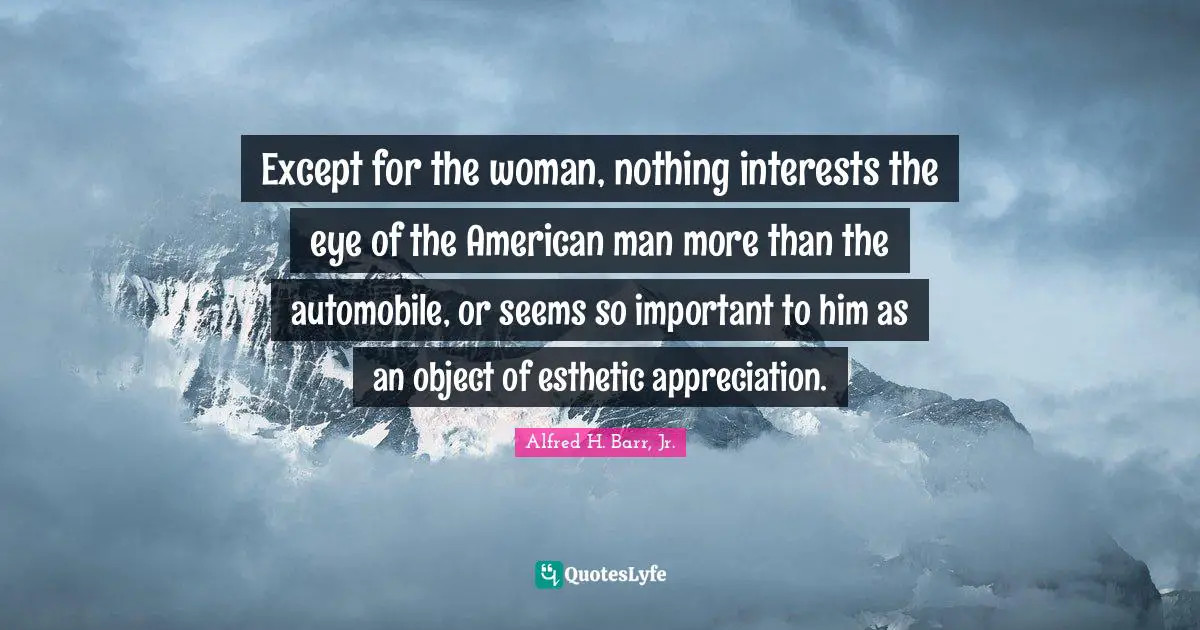 Alfred H. Barr, Jr. Quotes: "Except for the woman, nothing interests the eye of the American man more than the automobile, or seems so important to him as an object of esthetic appreciation."