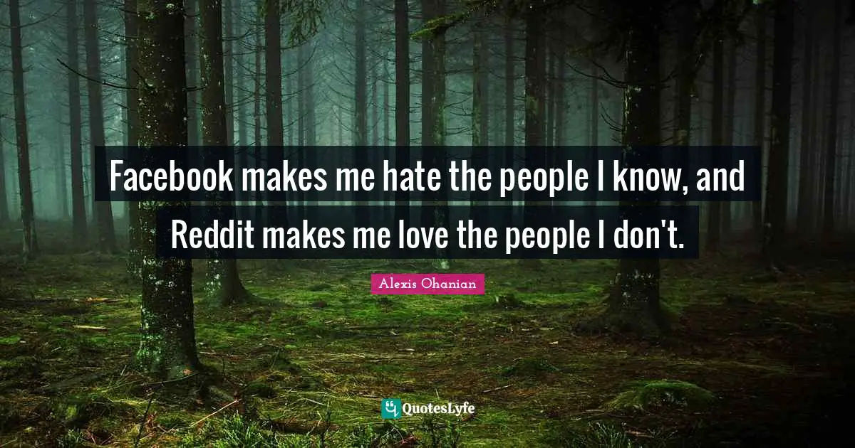 Facebook makes me hate the people I know, and Reddit makes me love the people I don't.