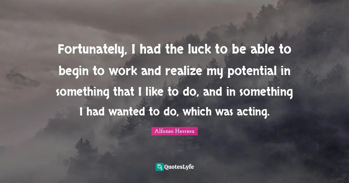 Fortunately, I had the luck to be able to begin to work and realize my potential in something that I like to do, and in something I had wanted to do, which was acting.