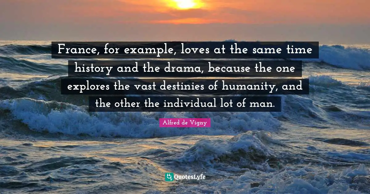 Alfred De Vigny Quotes: "France, for example, loves at the same time history and the drama, because the one explores the vast destinies of humanity, and the other the individual lot of man."