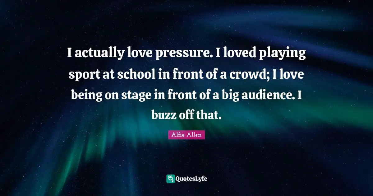 I actually love pressure. I loved playing sport at school in front of a crowd; I love being on stage in front of a big audience. I buzz off that.